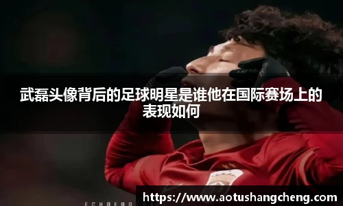 武磊头像背后的足球明星是谁他在国际赛场上的表现如何