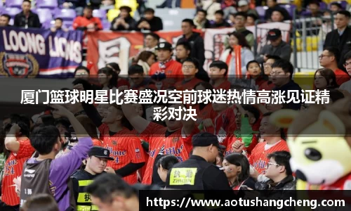 厦门篮球明星比赛盛况空前球迷热情高涨见证精彩对决