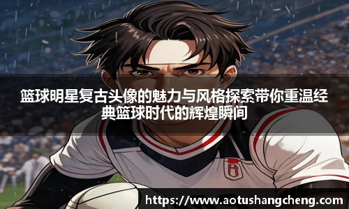 篮球明星复古头像的魅力与风格探索带你重温经典篮球时代的辉煌瞬间